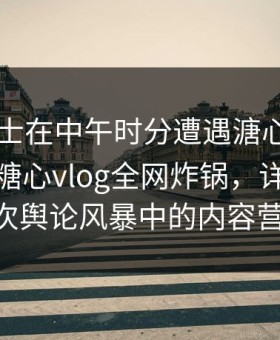 业内人士在中午时分遭遇溏心tv欲言又止，糖心vlog全网炸锅，详情围观——一次舆论风暴中的内容营销攻略