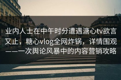 业内人士在中午时分遭遇溏心tv欲言又止，糖心vlog全网炸锅，详情围观——一次舆论风暴中的内容营销攻略