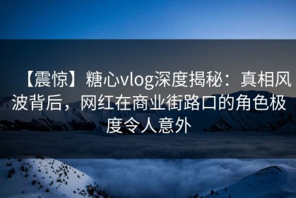 【震惊】糖心vlog深度揭秘：真相风波背后，网红在商业街路口的角色极度令人意外