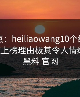 黑料盘点：heiliaowang10个细节真相，网红上榜理由极其令人情绪失控，黑料 官网