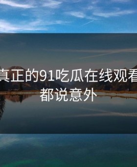 这才是真正的91吃瓜在线观看，网友都说意外