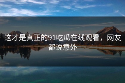 这才是真正的91吃瓜在线观看，网友都说意外