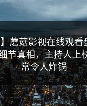 【速报】蘑菇影视在线观看盘点：花絮10个细节真相，主持人上榜理由异常令人炸锅