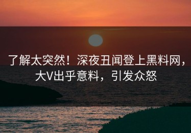 了解太突然！深夜丑闻登上黑料网，大V出乎意料，引发众怒