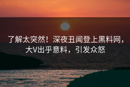 了解太突然！深夜丑闻登上黑料网，大V出乎意料，引发众怒