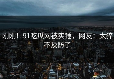 刚刚！91吃瓜网被实锤，网友：太猝不及防了