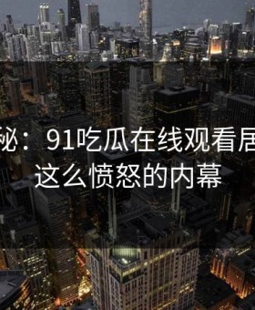 独家揭秘：91吃瓜在线观看居然藏着这么愤怒的内幕