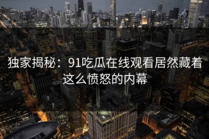 独家揭秘：91吃瓜在线观看居然藏着这么愤怒的内幕