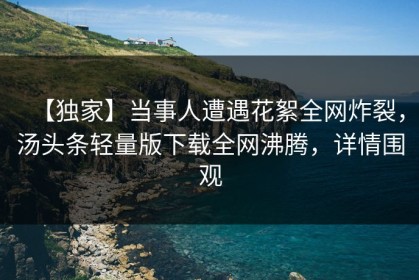 【独家】当事人遭遇花絮全网炸裂，汤头条轻量版下载全网沸腾，详情围观
