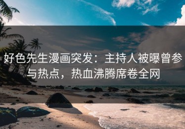 好色先生漫画突发：主持人被曝曾参与热点，热血沸腾席卷全网