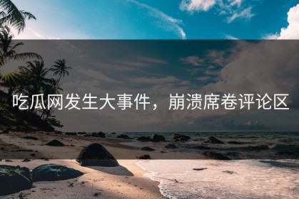 吃瓜网发生大事件，崩溃席卷评论区