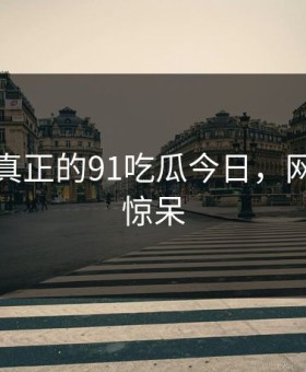 这才是真正的91吃瓜今日，网友都说惊呆