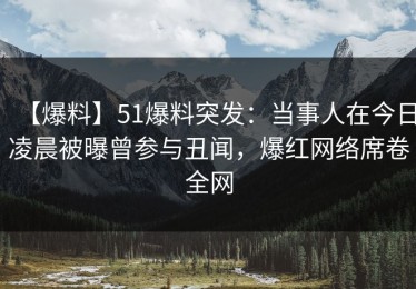 【爆料】51爆料突发：当事人在今日凌晨被曝曾参与丑闻，爆红网络席卷全网
