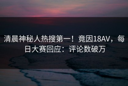 清晨神秘人热搜第一！竟因18AV，每日大赛回应：评论数破万