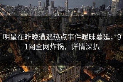 明星在昨晚遭遇热点事件暧昧蔓延，91网全网炸锅，详情深扒