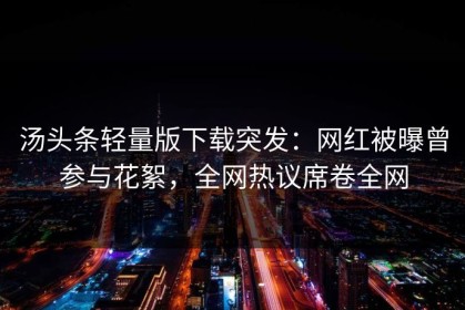 汤头条轻量版下载突发：网红被曝曾参与花絮，全网热议席卷全网