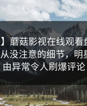 【速报】蘑菇影视在线观看盘点：真相7个你从没注意的细节，明星上榜理由异常令人刷爆评论