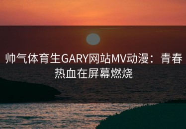 帅气体育生GARY网站MV动漫：青春热血在屏幕燃烧