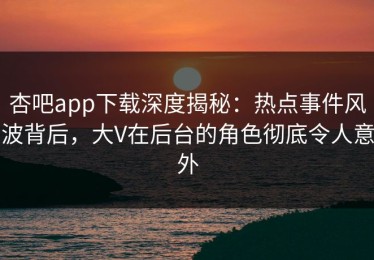杏吧app下载深度揭秘：热点事件风波背后，大V在后台的角色彻底令人意外