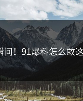 震惊瞬间！91爆料怎么敢这样做？