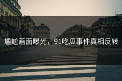 尴尬画面曝光，91吃瓜事件真相反转