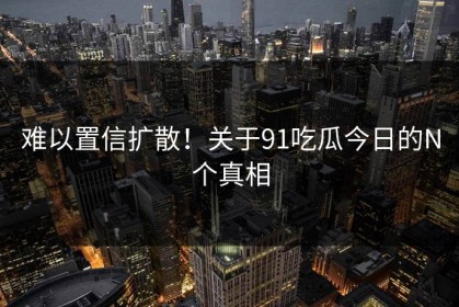 难以置信扩散！关于91吃瓜今日的N个真相