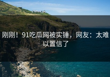 刚刚！91吃瓜网被实锤，网友：太难以置信了