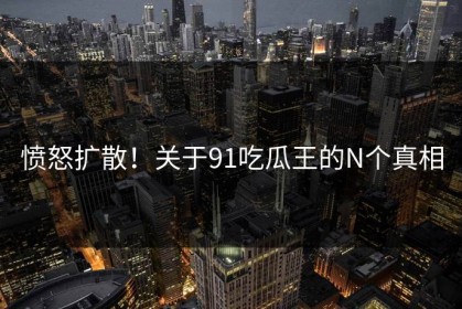 愤怒扩散！关于91吃瓜王的N个真相