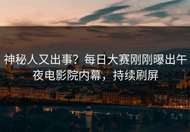 神秘人又出事？每日大赛刚刚曝出午夜电影院内幕，持续刷屏