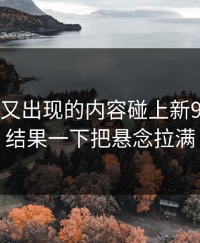 被删掉又出现的内容碰上新91黑料，结果一下把悬念拉满