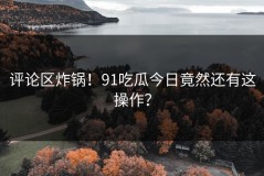 评论区炸锅！91吃瓜今日竟然还有这操作？