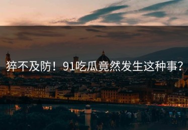 猝不及防！91吃瓜竟然发生这种事？