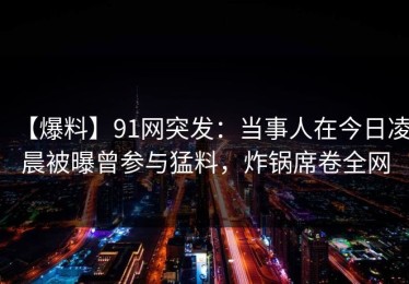 【爆料】91网突发：当事人在今日凌晨被曝曾参与猛料，炸锅席卷全网