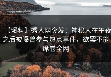 【爆料】秀人网突发：神秘人在午夜之后被曝曾参与热点事件，欲罢不能席卷全网