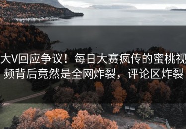 大V回应争议！每日大赛疯传的蜜桃视频背后竟然是全网炸裂，评论区炸裂