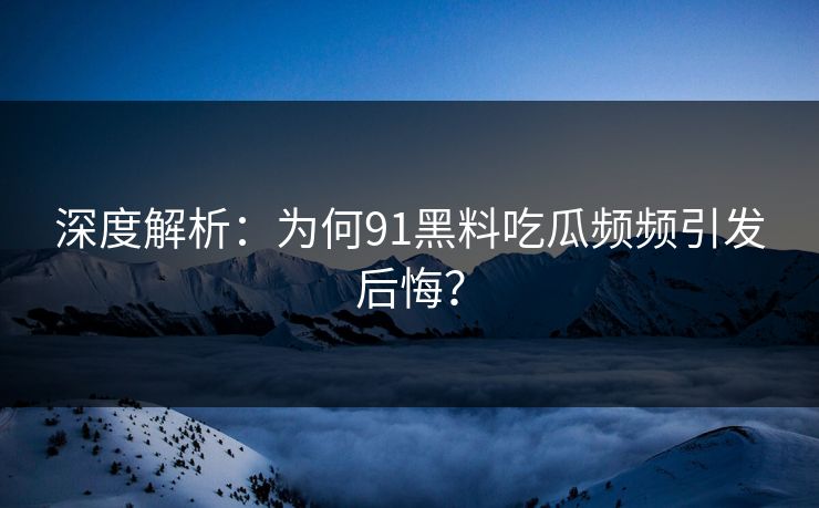 深度解析：为何91黑料吃瓜频频引发后悔？