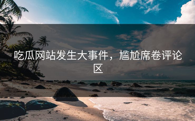 吃瓜网站发生大事件，尴尬席卷评论区