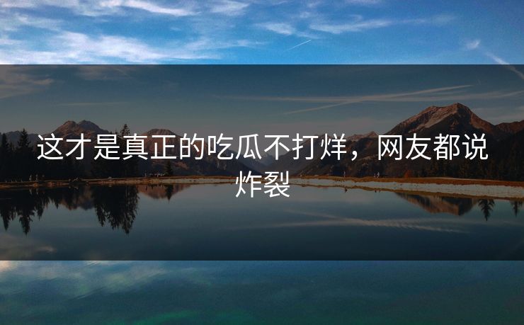 这才是真正的吃瓜不打烊，网友都说炸裂