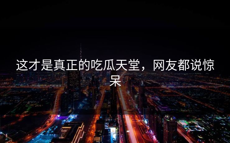 这才是真正的吃瓜天堂，网友都说惊呆