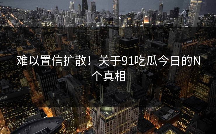 难以置信扩散！关于91吃瓜今日的N个真相