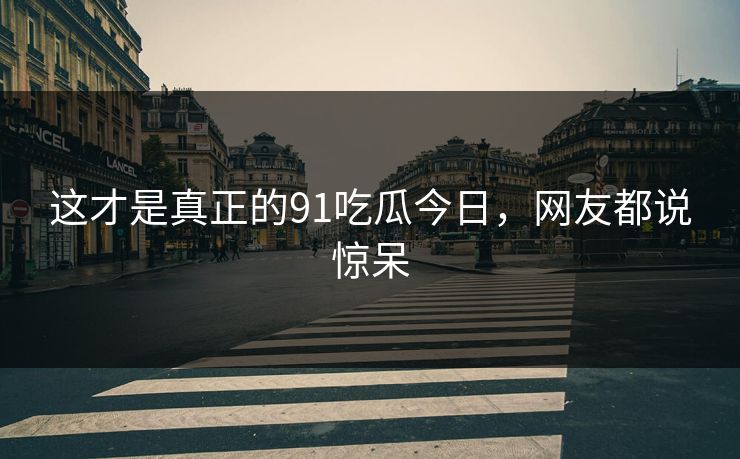 这才是真正的91吃瓜今日，网友都说惊呆