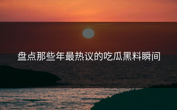 盘点那些年最热议的吃瓜黑料瞬间