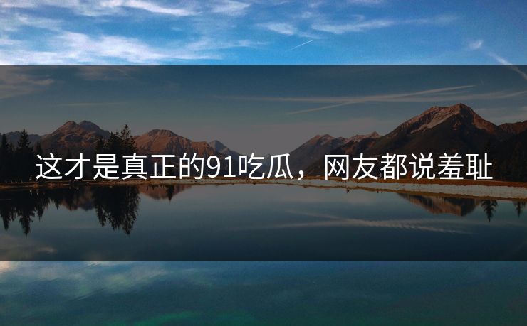 这才是真正的91吃瓜，网友都说羞耻