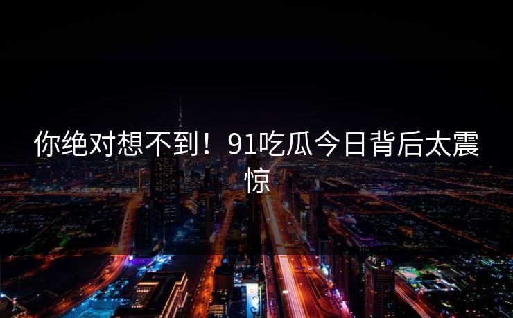 你绝对想不到！91吃瓜今日背后太震惊