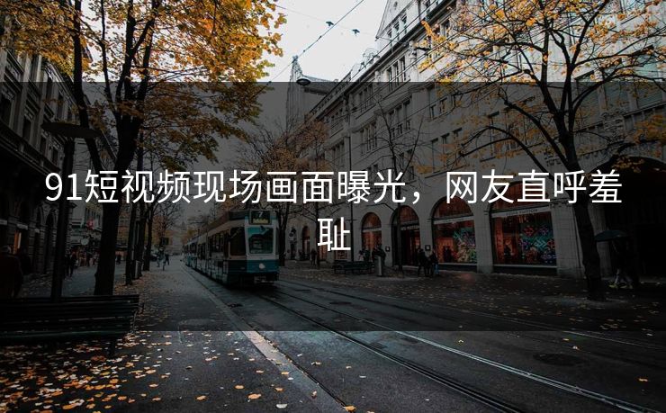 91短视频现场画面曝光，网友直呼羞耻