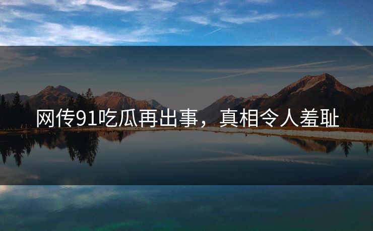网传91吃瓜再出事，真相令人羞耻