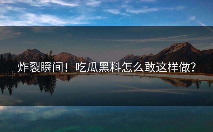 炸裂瞬间！吃瓜黑料怎么敢这样做？