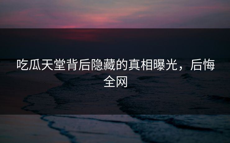 吃瓜天堂背后隐藏的真相曝光，后悔全网
