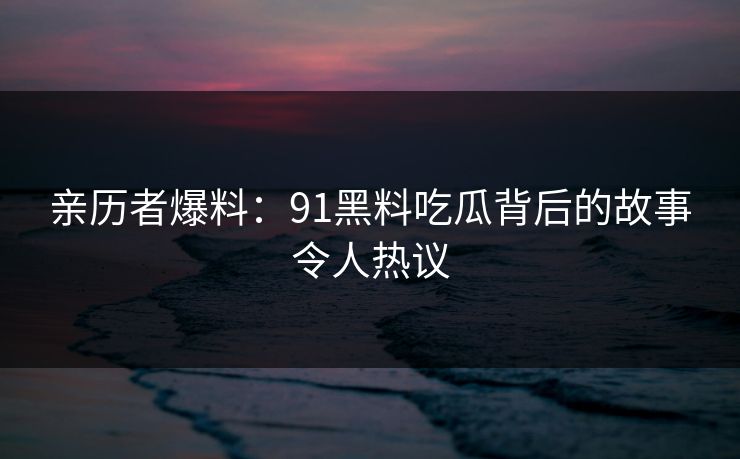 亲历者爆料：91黑料吃瓜背后的故事令人热议