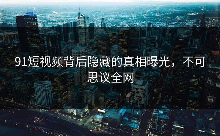91短视频背后隐藏的真相曝光，不可思议全网
